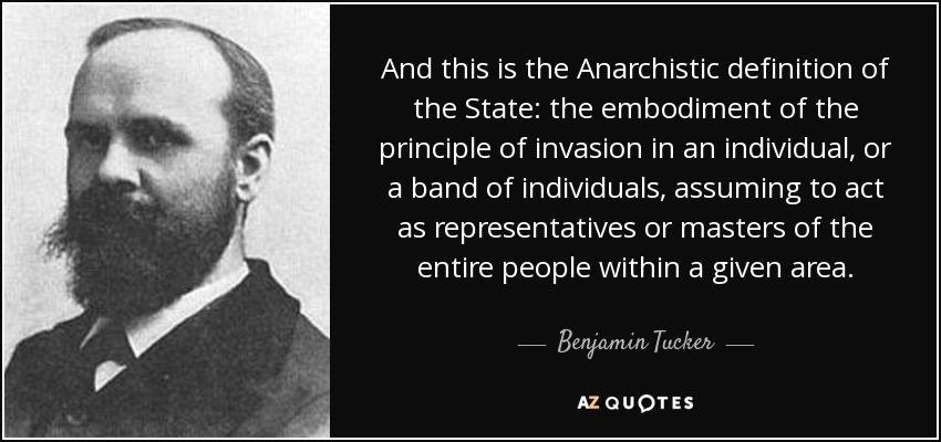 And this is the Anarchistic definition of the State: the embodiment of the principle of invasion in an individual, or a band of individuals, assuming to act as representatives or masters of the entire people within a given area. - Benjamin Tucker