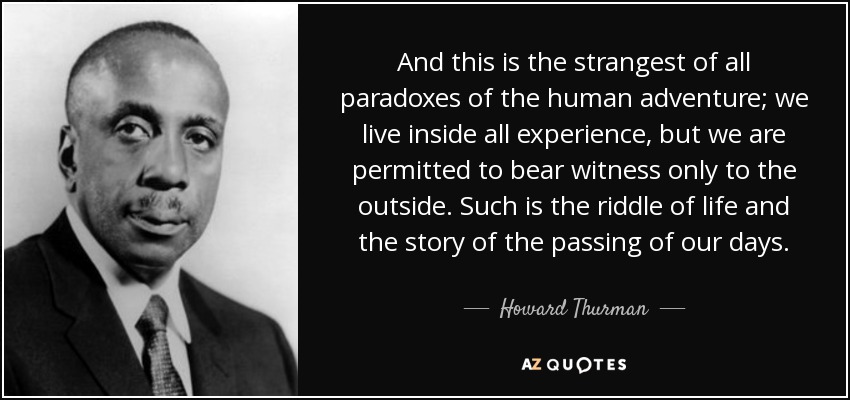 And this is the strangest of all paradoxes of the human adventure; we live inside all experience, but we are permitted to bear witness only to the outside. Such is the riddle of life and the story of the passing of our days. - Howard Thurman