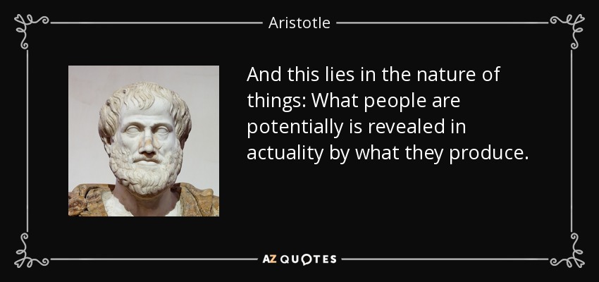 And this lies in the nature of things: What people are potentially is revealed in actuality by what they produce. - Aristotle