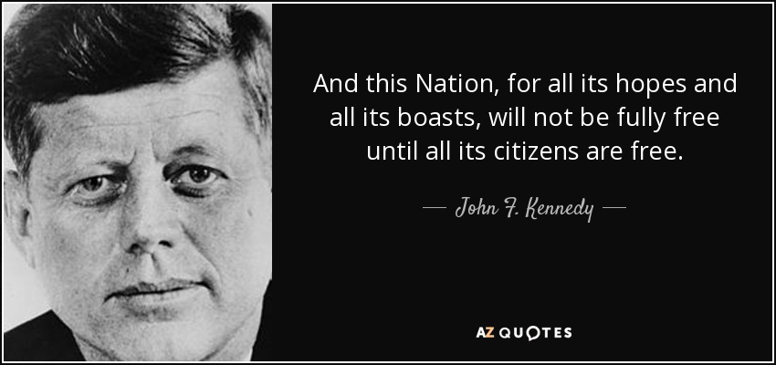 And this Nation, for all its hopes and all its boasts, will not be fully free until all its citizens are free. - John F. Kennedy
