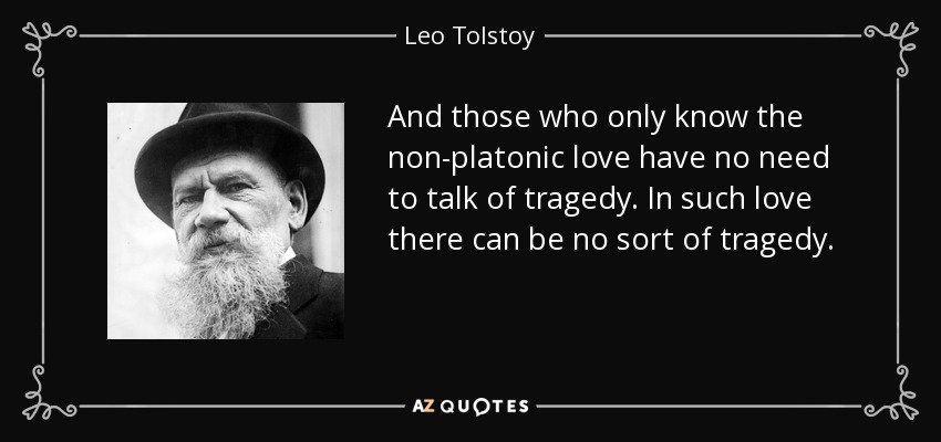 And those who only know the non-platonic love have no need to talk of tragedy. In such love there can be no sort of tragedy. - Leo Tolstoy