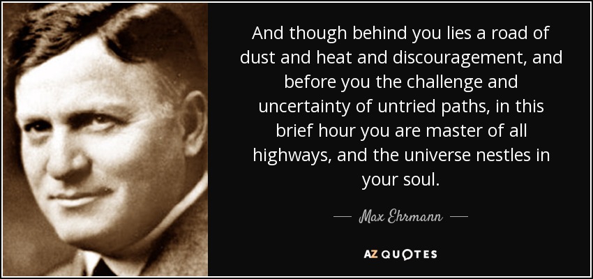 And though behind you lies a road of dust and heat and discouragement, and before you the challenge and uncertainty of untried paths, in this brief hour you are master of all highways, and the universe nestles in your soul. - Max Ehrmann