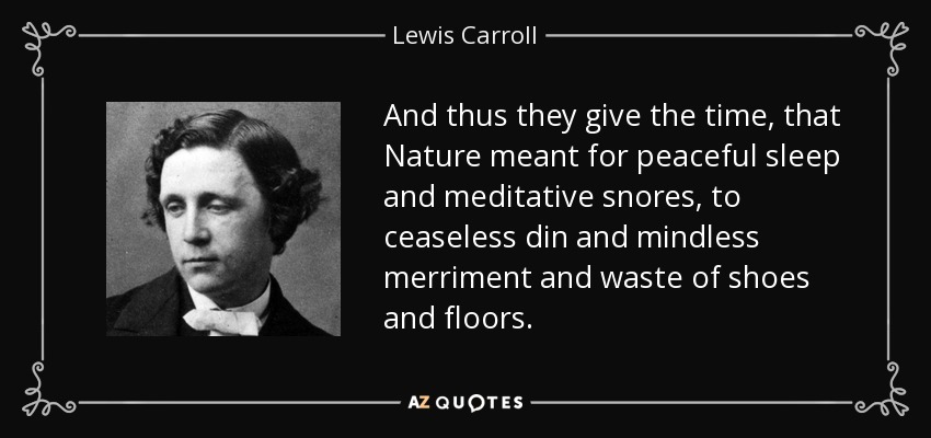 And thus they give the time, that Nature meant for peaceful sleep and meditative snores, to ceaseless din and mindless merriment and waste of shoes and floors. - Lewis Carroll