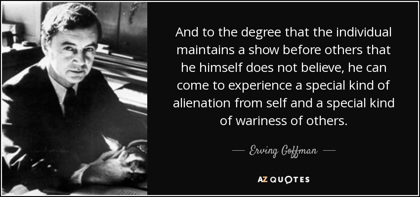 And to the degree that the individual maintains a show before others that he himself does not believe, he can come to experience a special kind of alienation from self and a special kind of wariness of others. - Erving Goffman