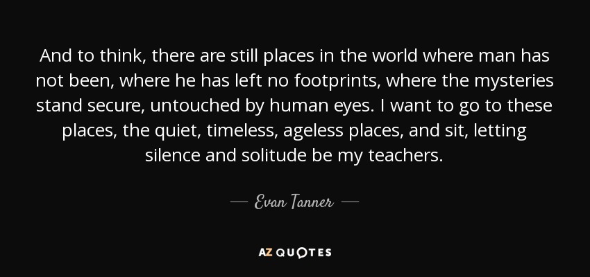 And to think, there are still places in the world where man has not been, where he has left no footprints, where the mysteries stand secure, untouched by human eyes. I want to go to these places, the quiet, timeless, ageless places, and sit, letting silence and solitude be my teachers. - Evan Tanner