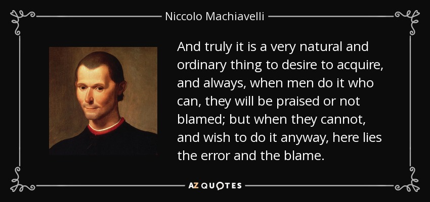 And truly it is a very natural and ordinary thing to desire to acquire, and always, when men do it who can, they will be praised or not blamed; but when they cannot, and wish to do it anyway, here lies the error and the blame. - Niccolo Machiavelli