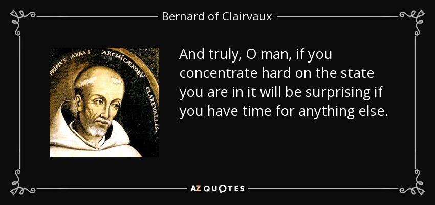 And truly, O man, if you concentrate hard on the state you are in it will be surprising if you have time for anything else. - Bernard of Clairvaux