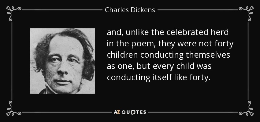 and, unlike the celebrated herd in the poem, they were not forty children conducting themselves as one, but every child was conducting itself like forty. - Charles Dickens