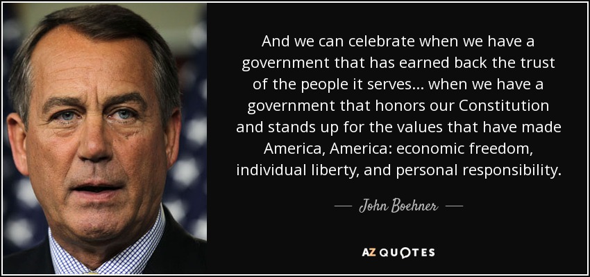 And we can celebrate when we have a government that has earned back the trust of the people it serves... when we have a government that honors our Constitution and stands up for the values that have made America, America: economic freedom, individual liberty, and personal responsibility. - John Boehner