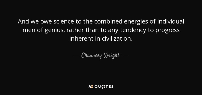 And we owe science to the combined energies of individual men of genius, rather than to any tendency to progress inherent in civilization. - Chauncey Wright