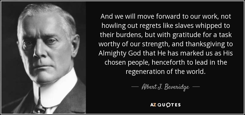 And we will move forward to our work, not howling out regrets like slaves whipped to their burdens, but with gratitude for a task worthy of our strength, and thanksgiving to Almighty God that He has marked us as His chosen people, henceforth to lead in the regeneration of the world. - Albert J. Beveridge