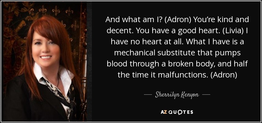 And what am I? (Adron) You’re kind and decent. You have a good heart. (Livia) I have no heart at all. What I have is a mechanical substitute that pumps blood through a broken body, and half the time it malfunctions. (Adron) - Sherrilyn Kenyon