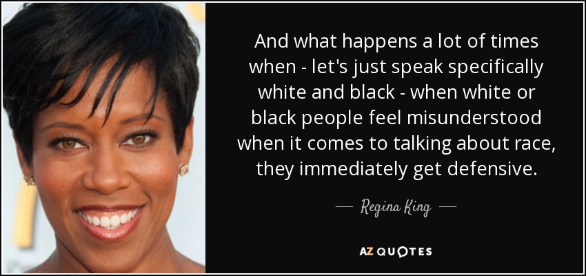 And what happens a lot of times when - let's just speak specifically white and black - when white or black people feel misunderstood when it comes to talking about race, they immediately get defensive. - Regina King