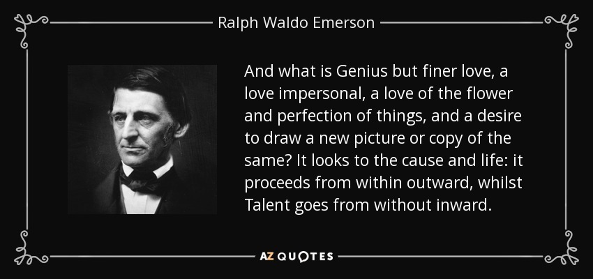 And what is Genius but finer love, a love impersonal, a love of the flower and perfection of things, and a desire to draw a new picture or copy of the same? It looks to the cause and life: it proceeds from within outward, whilst Talent goes from without inward. - Ralph Waldo Emerson