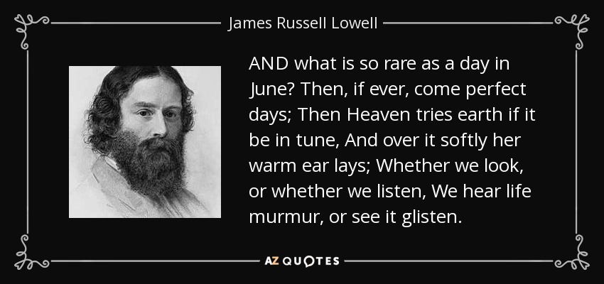 AND what is so rare as a day in June? Then, if ever, come perfect days; Then Heaven tries earth if it be in tune, And over it softly her warm ear lays; Whether we look, or whether we listen, We hear life murmur, or see it glisten. - James Russell Lowell