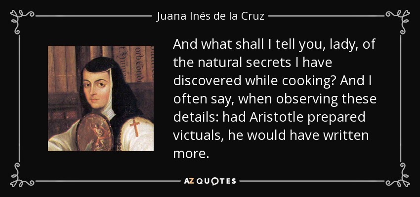 And what shall I tell you, lady, of the natural secrets I have discovered while cooking? And I often say, when observing these details: had Aristotle prepared victuals, he would have written more. - Juana Inés de la Cruz