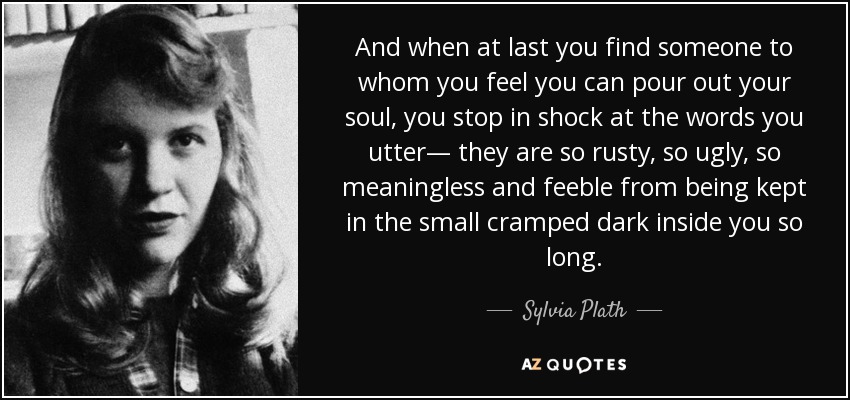 And when at last you find someone to whom you feel you can pour out your soul, you stop in shock at the words you utter— they are so rusty, so ugly, so meaningless and feeble from being kept in the small cramped dark inside you so long. - Sylvia Plath