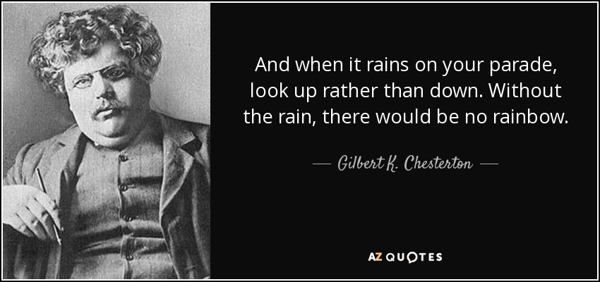 And when it rains on your parade, look up rather than down. Without the rain, there would be no rainbow. - Gilbert K. Chesterton