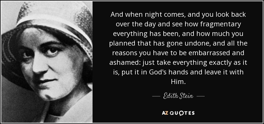 And when night comes, and you look back over the day and see how fragmentary everything has been, and how much you planned that has gone undone, and all the reasons you have to be embarrassed and ashamed: just take everything exactly as it is, put it in God's hands and leave it with Him. - Edith Stein
