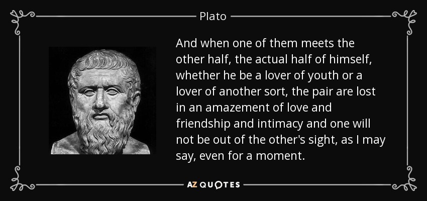 And when one of them meets the other half, the actual half of himself, whether he be a lover of youth or a lover of another sort, the pair are lost in an amazement of love and friendship and intimacy and one will not be out of the other's sight, as I may say, even for a moment. - Plato