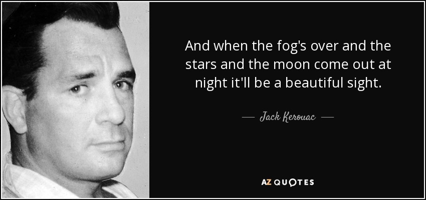 And when the fog's over and the stars and the moon come out at night it'll be a beautiful sight. - Jack Kerouac