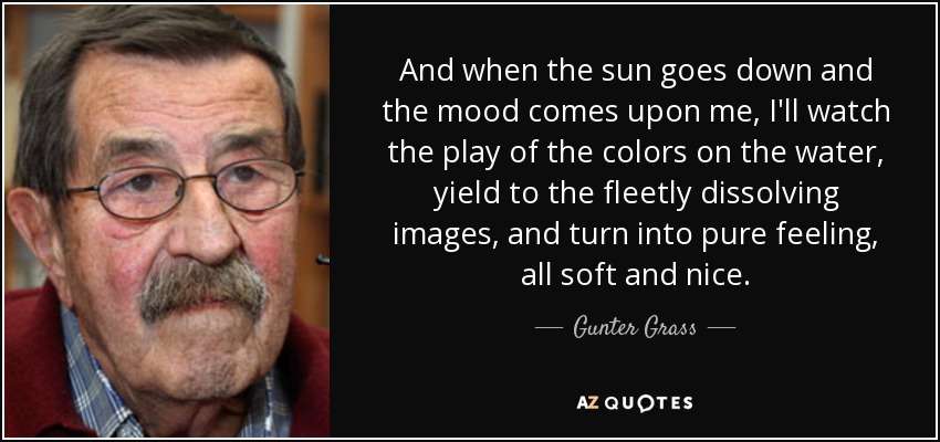 And when the sun goes down and the mood comes upon me, I'll watch the play of the colors on the water, yield to the fleetly dissolving images, and turn into pure feeling, all soft and nice. - Gunter Grass