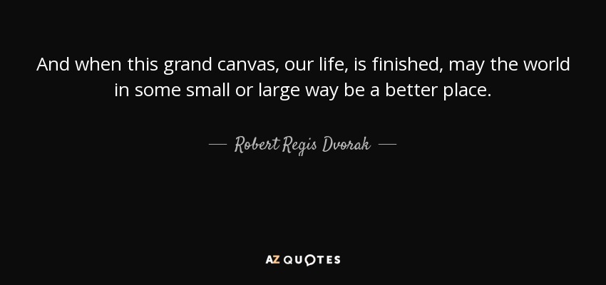 And when this grand canvas, our life, is finished, may the world in some small or large way be a better place. - Robert Regis Dvorak