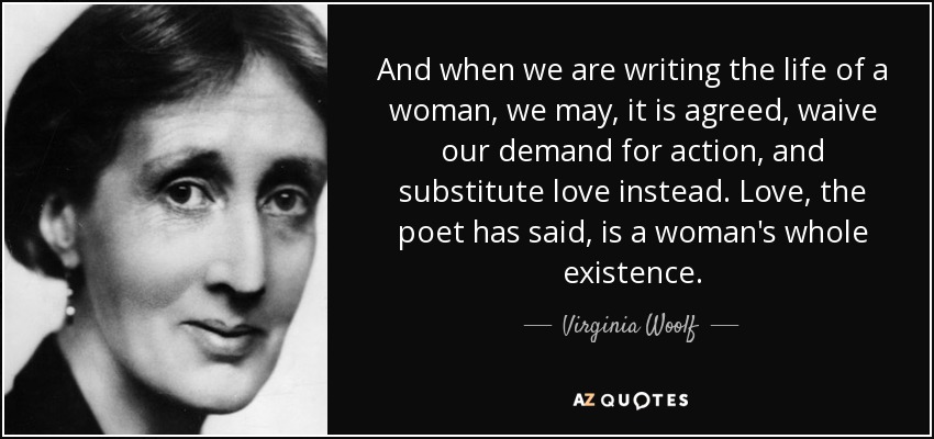 And when we are writing the life of a woman, we may, it is agreed, waive our demand for action, and substitute love instead. Love, the poet has said, is a woman's whole existence. - Virginia Woolf