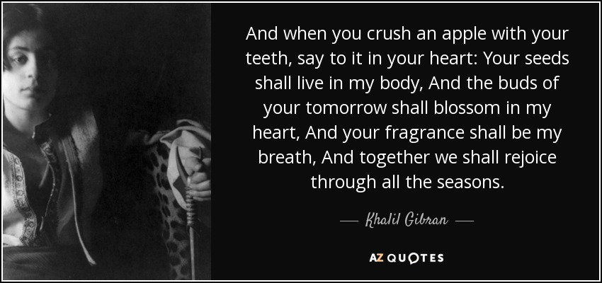 And when you crush an apple with your teeth, say to it in your heart: Your seeds shall live in my body, And the buds of your tomorrow shall blossom in my heart, And your fragrance shall be my breath, And together we shall rejoice through all the seasons. - Khalil Gibran