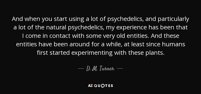 And when you start using a lot of psychedelics, and particularly a lot of the natural psychedelics, my experience has been that I come in contact with some very old entities. And these entities have been around for a while, at least since humans first started experimenting with these plants. - D. M. Turner