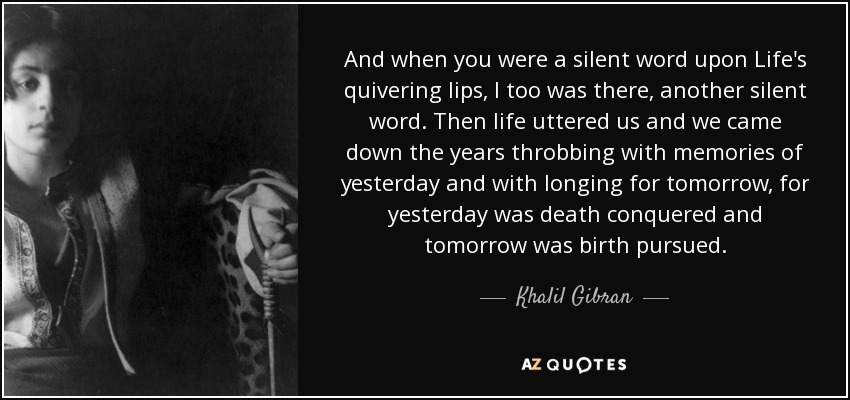 And when you were a silent word upon Life's quivering lips, I too was there, another silent word. Then life uttered us and we came down the years throbbing with memories of yesterday and with longing for tomorrow, for yesterday was death conquered and tomorrow was birth pursued. - Khalil Gibran