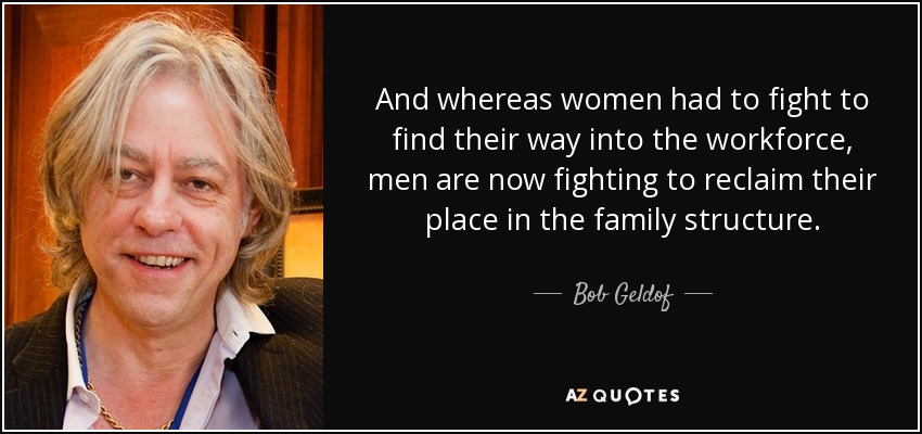 And whereas women had to fight to find their way into the workforce, men are now fighting to reclaim their place in the family structure. - Bob Geldof