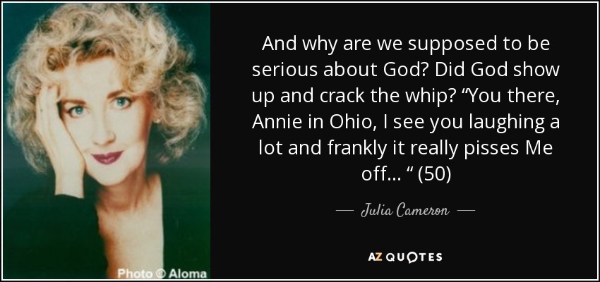 And why are we supposed to be serious about God? Did God show up and crack the whip? “You there, Annie in Ohio, I see you laughing a lot and frankly it really pisses Me off . . . “ (50) - Julia Cameron