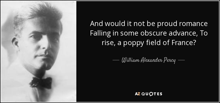 And would it not be proud romance Falling in some obscure advance, To rise, a poppy field of France? - William Alexander Percy