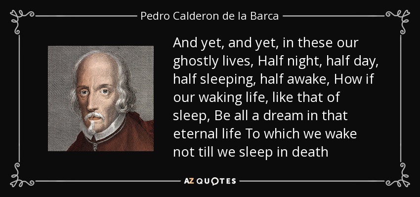 And yet, and yet, in these our ghostly lives, Half night, half day, half sleeping, half awake, How if our waking life, like that of sleep, Be all a dream in that eternal life To which we wake not till we sleep in death - Pedro Calderon de la Barca