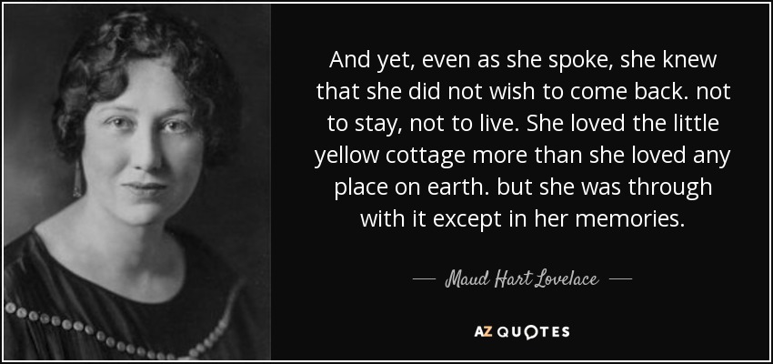 And yet, even as she spoke, she knew that she did not wish to come back. not to stay, not to live. She loved the little yellow cottage more than she loved any place on earth. but she was through with it except in her memories. - Maud Hart Lovelace