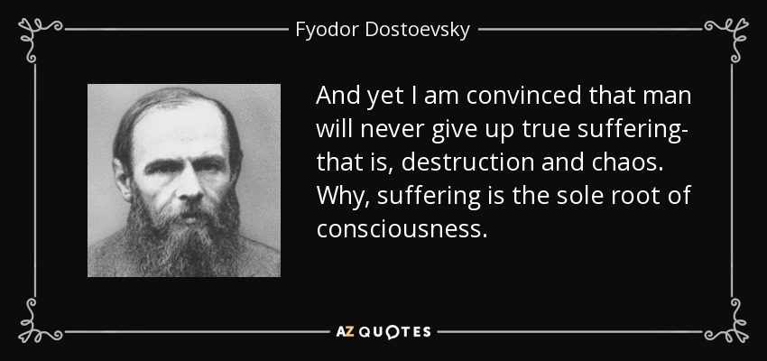 And yet I am convinced that man will never give up true suffering- that is, destruction and chaos. Why, suffering is the sole root of consciousness. - Fyodor Dostoevsky