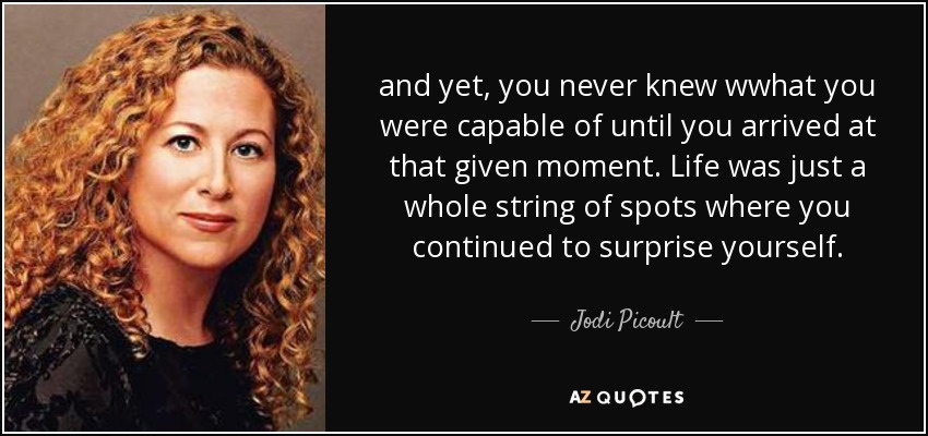 and yet, you never knew wwhat you were capable of until you arrived at that given moment. Life was just a whole string of spots where you continued to surprise yourself. - Jodi Picoult