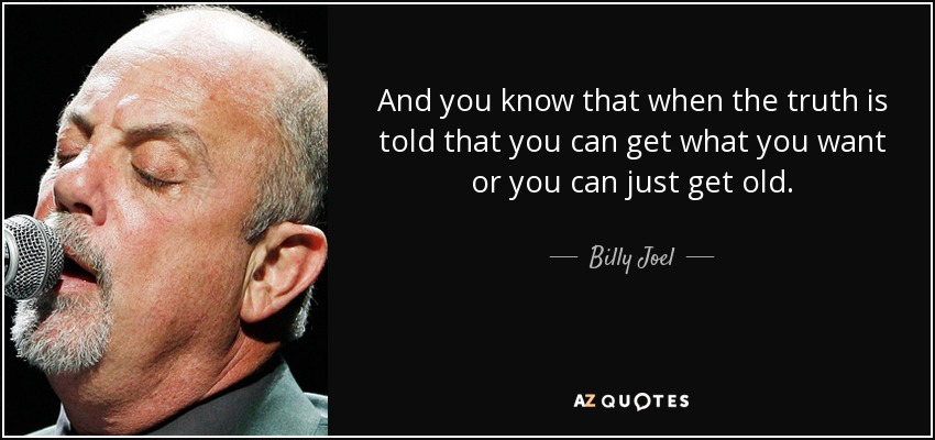 And you know that when the truth is told that you can get what you want or you can just get old. - Billy Joel