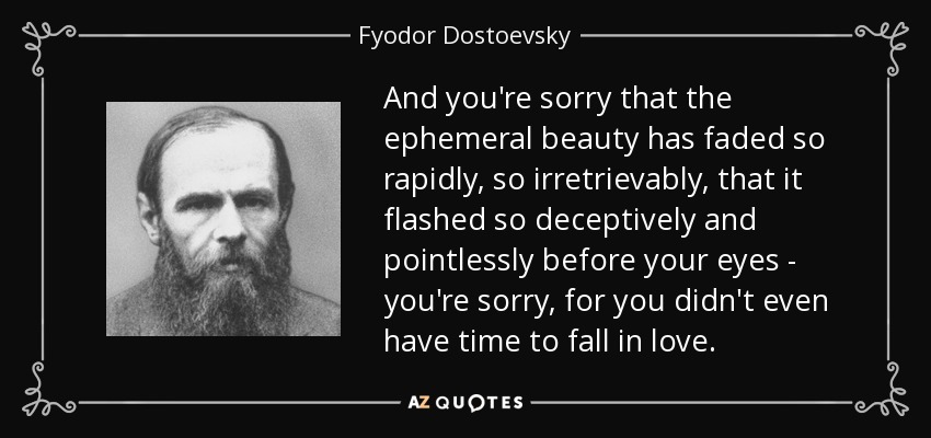 And you're sorry that the ephemeral beauty has faded so rapidly, so irretrievably, that it flashed so deceptively and pointlessly before your eyes - you're sorry, for you didn't even have time to fall in love. - Fyodor Dostoevsky