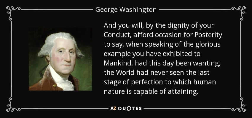 And you will, by the dignity of your Conduct, afford occasion for Posterity to say, when speaking of the glorious example you have exhibited to Mankind, had this day been wanting, the World had never seen the last stage of perfection to which human nature is capable of attaining. - George Washington
