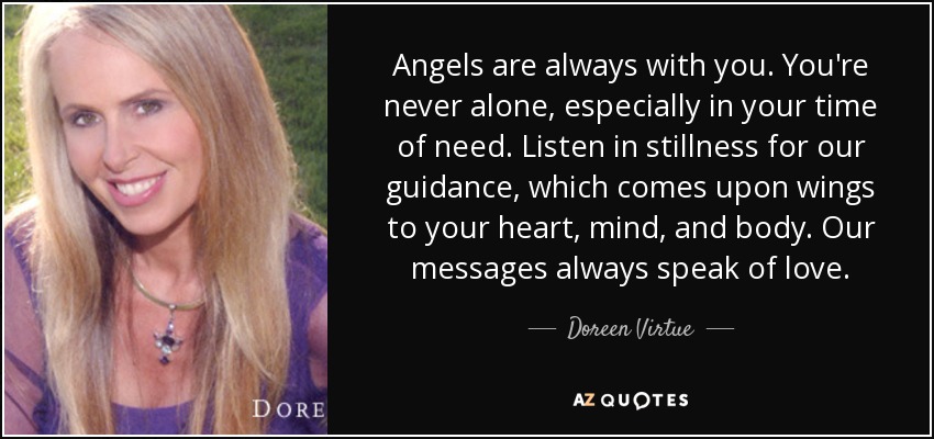 Angels are always with you. You're never alone, especially in your time of need. Listen in stillness for our guidance, which comes upon wings to your heart, mind, and body. Our messages always speak of love. - Doreen Virtue