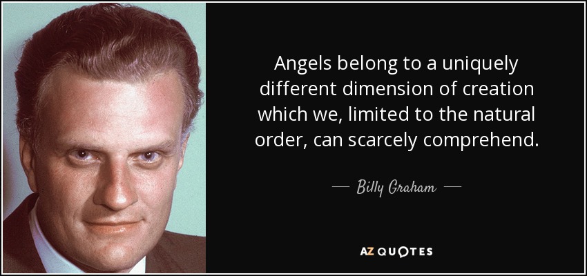 Angels belong to a uniquely different dimension of creation which we, limited to the natural order, can scarcely comprehend. - Billy Graham
