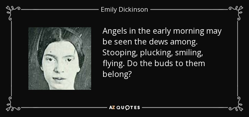 Angels in the early morning may be seen the dews among. Stooping, plucking, smiling, flying. Do the buds to them belong? - Emily Dickinson