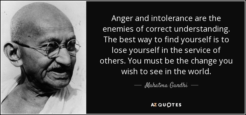 Anger and intolerance are the enemies of correct understanding. The best way to find yourself is to lose yourself in the service of others. You must be the change you wish to see in the world. - Mahatma Gandhi