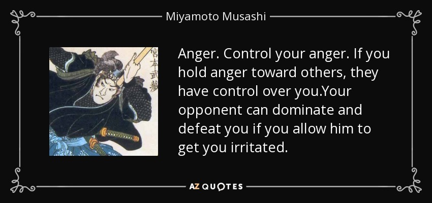 Anger. Control your anger. If you hold anger toward others, they have control over you.Your opponent can dominate and defeat you if you allow him to get you irritated. - Miyamoto Musashi