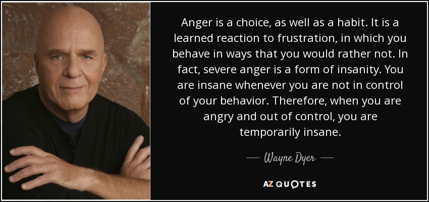 Anger is a choice, as well as a habit. It is a learned reaction to frustration, in which you behave in ways that you would rather not. In fact, severe anger is a form of insanity. You are insane whenever you are not in control of your behavior. Therefore, when you are angry and out of control, you are temporarily insane. - Wayne Dyer