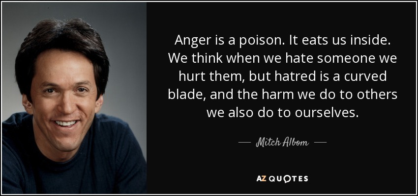 Anger is a poison. It eats us inside. We think when we hate someone we hurt them, but hatred is a curved blade, and the harm we do to others we also do to ourselves. - Mitch Albom