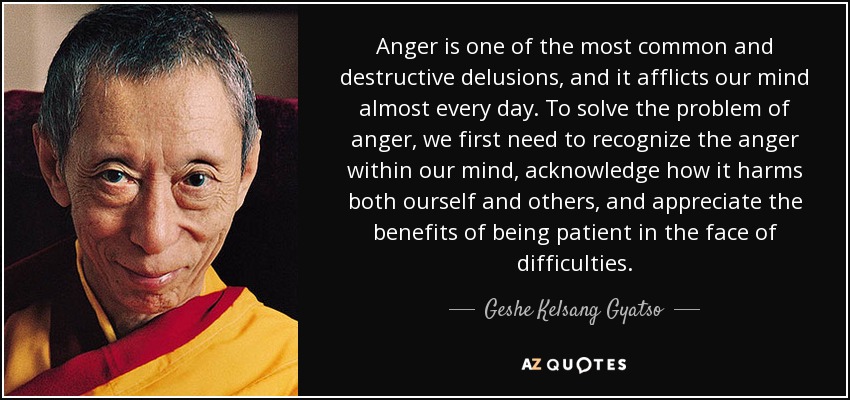 Anger is one of the most common and destructive delusions, and it afflicts our mind almost every day. To solve the problem of anger, we first need to recognize the anger within our mind, acknowledge how it harms both ourself and others, and appreciate the benefits of being patient in the face of difficulties. - Geshe Kelsang Gyatso
