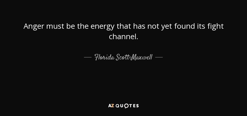 Anger must be the energy that has not yet found its fight channel. - Florida Scott-Maxwell